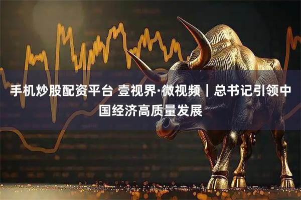 手机炒股配资平台 壹视界·微视频｜总书记引领中国经济高质量发展