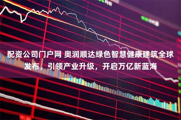配资公司门户网 奥润顺达绿色智慧健康建筑全球发布，引领产业升级，开启万亿新蓝海