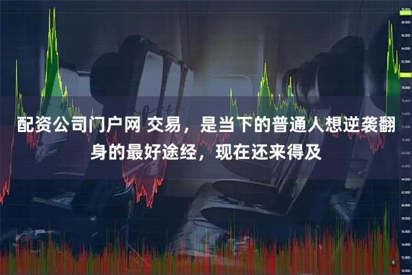 配资公司门户网 交易，是当下的普通人想逆袭翻身的最好途经，现在还来得及