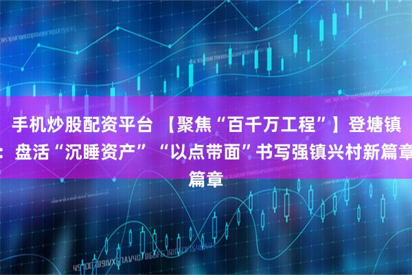 手机炒股配资平台 【聚焦“百千万工程”】登塘镇：盘活“沉睡资产” “以点带面”书写强镇兴村新篇章