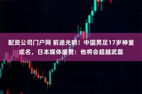 配资公司门户网 前途光明！中国男足17岁神童成名，日本媒体盛赞：他将会超越武磊