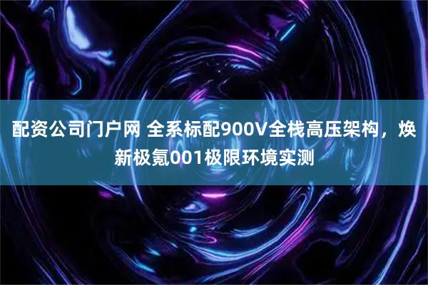配资公司门户网 全系标配900V全栈高压架构，焕新极氪001极限环境实测