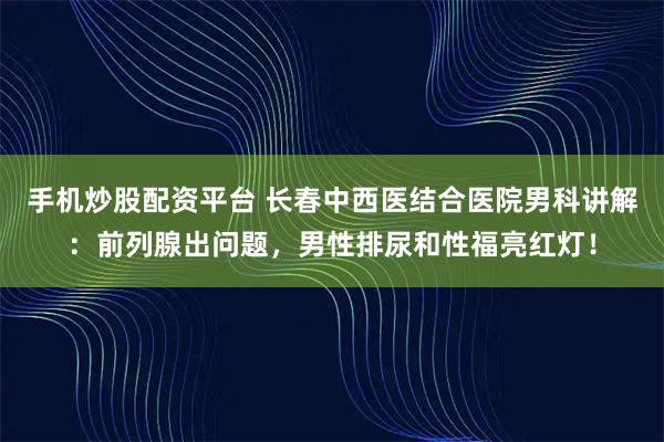 手机炒股配资平台 长春中西医结合医院男科讲解：前列腺出问题，男性排尿和性福亮红灯！