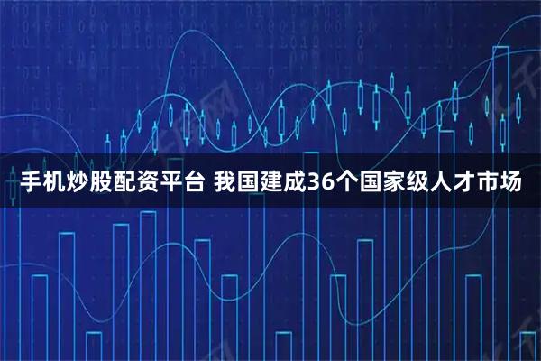 手机炒股配资平台 我国建成36个国家级人才市场