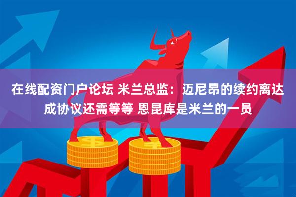 在线配资门户论坛 米兰总监：迈尼昂的续约离达成协议还需等等 恩昆库是米兰的一员