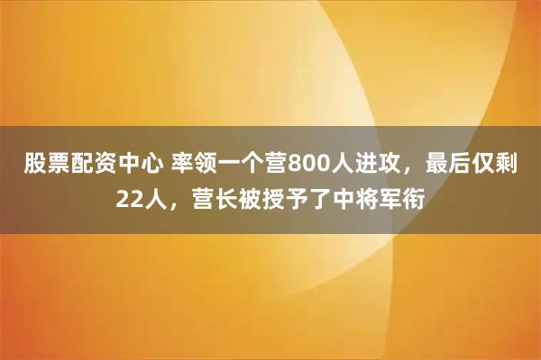 股票配资中心 率领一个营800人进攻，最后仅剩22人，营长被授予了中将军衔