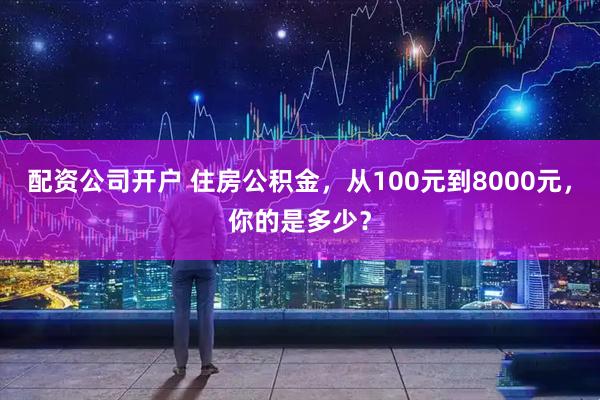 配资公司开户 住房公积金，从100元到8000元，你的是多少？