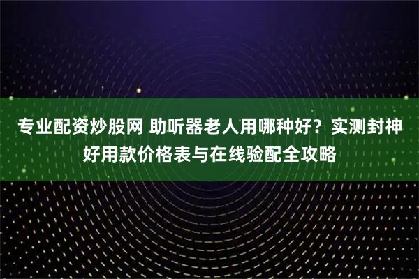 专业配资炒股网 助听器老人用哪种好？实测封神好用款价格表与在线验配全攻略
