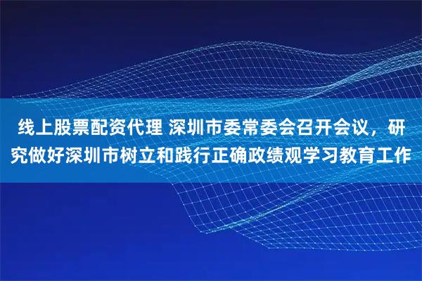 线上股票配资代理 深圳市委常委会召开会议，研究做好深圳市树立和践行正确政绩观学习教育工作