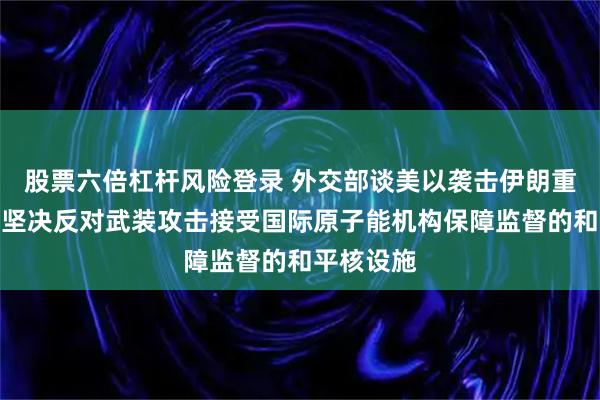 股票六倍杠杆风险登录 外交部谈美以袭击伊朗重水工厂：坚决反对武装攻击接受国际原子能机构保障监督的和平核设施