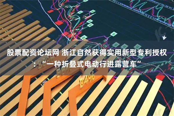 股票配资论坛网 浙江自然获得实用新型专利授权：“一种折叠式电动行进露营车”