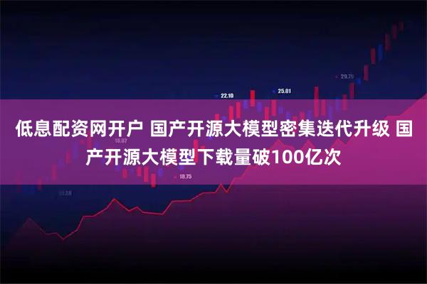 低息配资网开户 国产开源大模型密集迭代升级 国产开源大模型下载量破100亿次