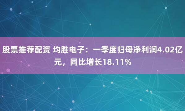股票推荐配资 均胜电子：一季度归母净利润4.02亿元，同比增长18.11%