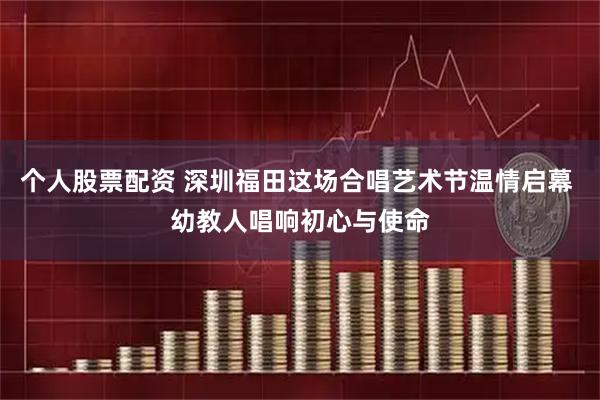 个人股票配资 深圳福田这场合唱艺术节温情启幕 幼教人唱响初心与使命