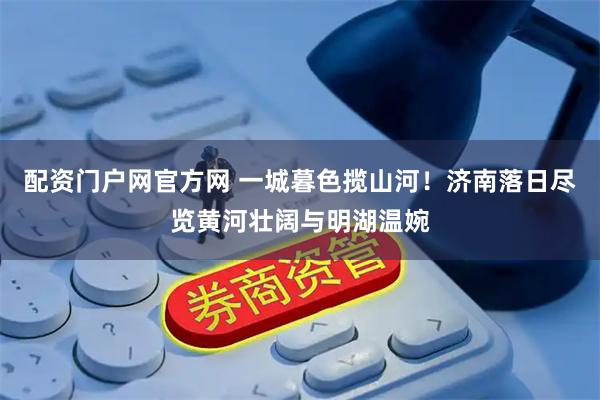 配资门户网官方网 一城暮色揽山河！济南落日尽览黄河壮阔与明湖温婉